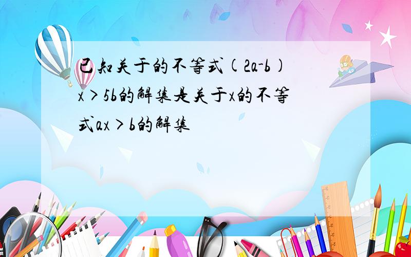 已知关于的不等式(2a-b)x>5b的解集是关于x的不等式ax>b的解集