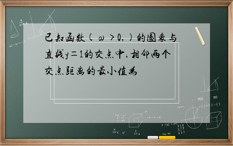 已知函数(ω>0,)的图象与直线y＝1的交点中,相邻两个交点距离的最小值为