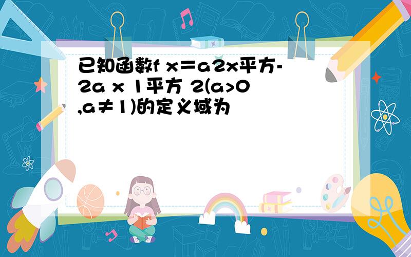 已知函数f x＝a2x平方-2a x 1平方 2(a>0,a≠1)的定义域为