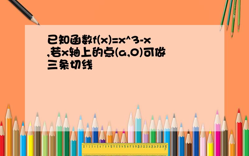 已知函数f(x)=x^3-x,若x轴上的点(a,0)可做三条切线