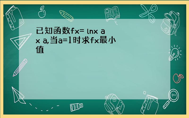 已知函数fx= lnx a x a,当a=1时求fx最小值