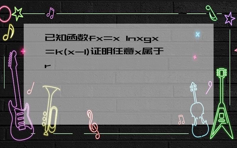 已知函数fx=x lnxgx＝k(x-1)证明任意x属于r