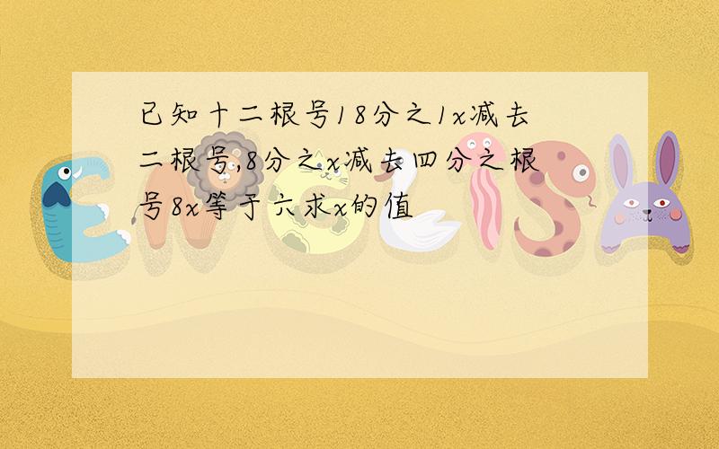 已知十二根号18分之1x减去二根号,8分之x减去四分之根号8x等于六求x的值