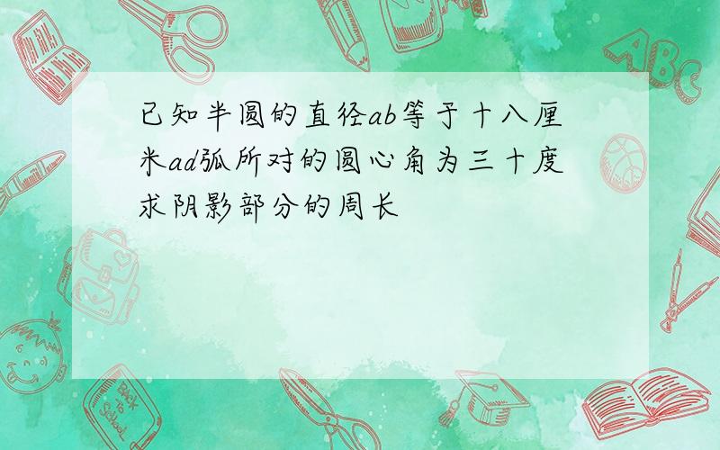 已知半圆的直径ab等于十八厘米ad弧所对的圆心角为三十度求阴影部分的周长