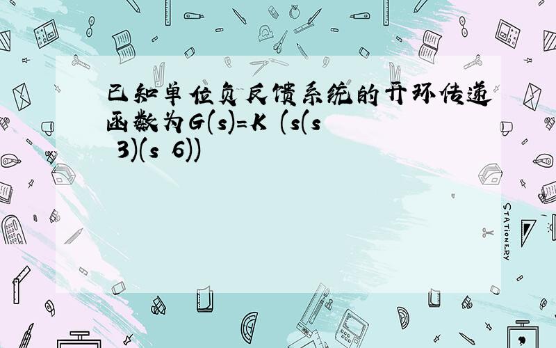 已知单位负反馈系统的开环传递函数为G(s)=K (s(s 3)(s 6))