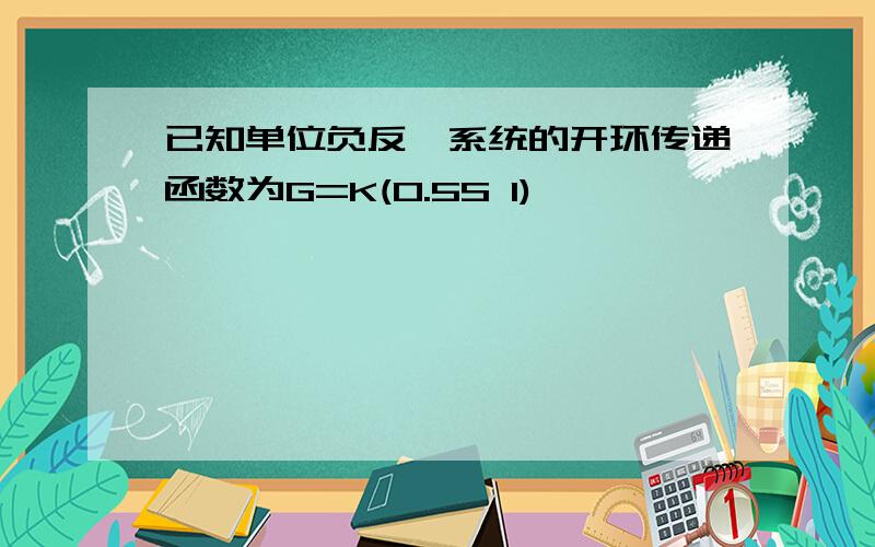 已知单位负反馈系统的开环传递函数为G=K(0.5S 1)