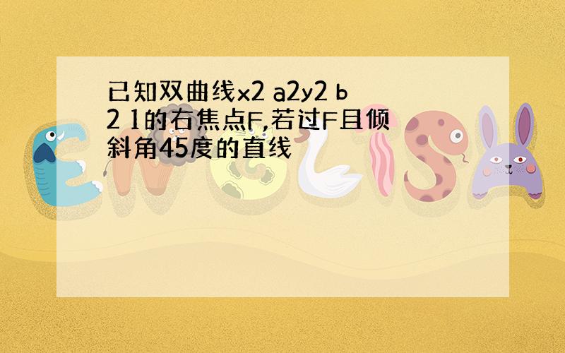 已知双曲线x2 a2y2 b2 1的右焦点F,若过F且倾斜角45度的直线