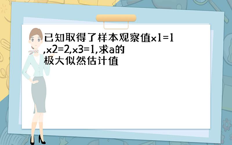 已知取得了样本观察值x1=1,x2=2,x3=1,求a的极大似然估计值