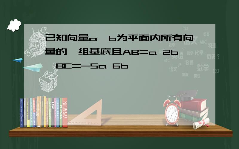 已知向量a,b为平面内所有向量的一组基底且AB=a 2b,BC=-5a 6b