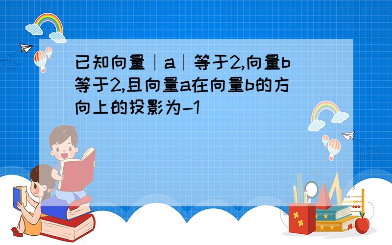 已知向量∣a∣等于2,向量b等于2,且向量a在向量b的方向上的投影为-1