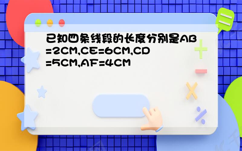 已知四条线段的长度分别是AB=2CM,CE=6CM,CD=5CM,AF=4CM