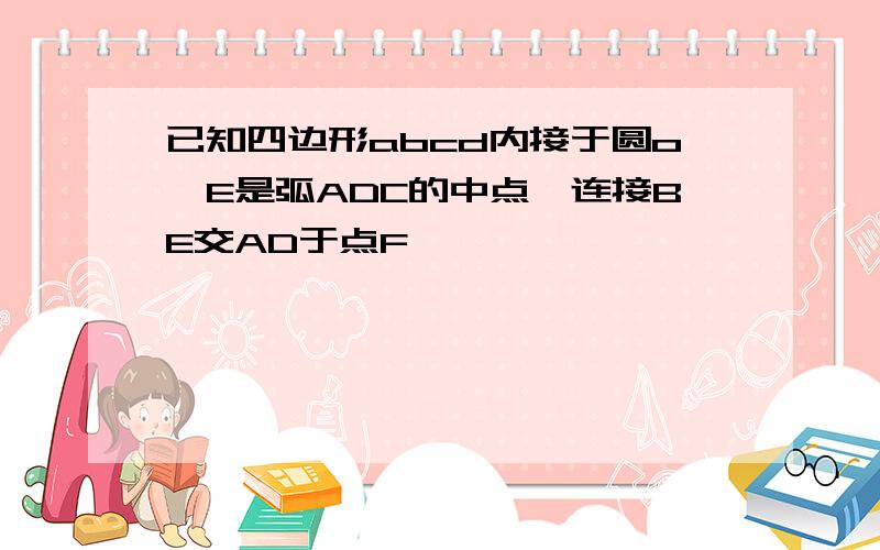 已知四边形abcd内接于圆o,E是弧ADC的中点,连接BE交AD于点F