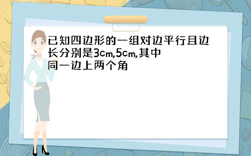 已知四边形的一组对边平行且边长分别是3cm,5cm,其中同一边上两个角