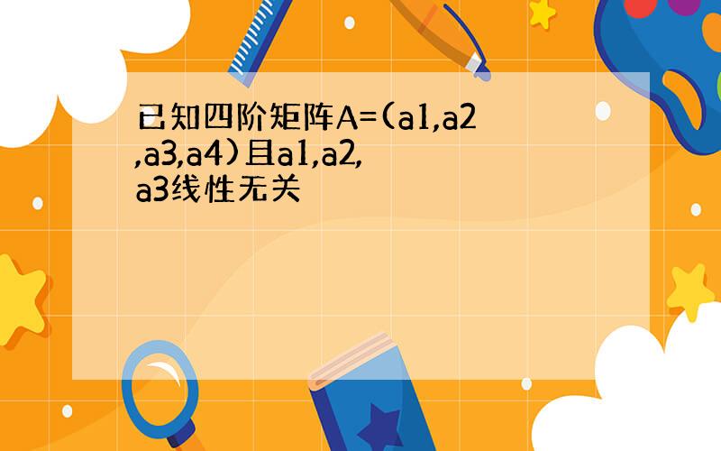 已知四阶矩阵A=(a1,a2,a3,a4)且a1,a2,a3线性无关