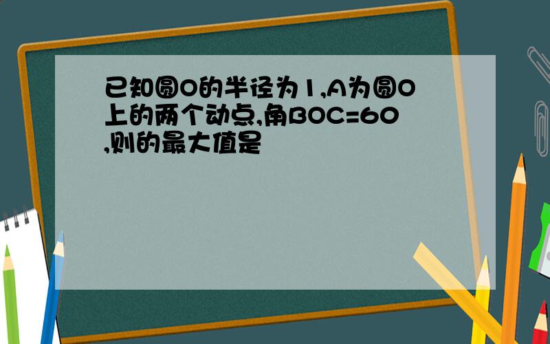 已知圆O的半径为1,A为圆O上的两个动点,角BOC=60,则的最大值是