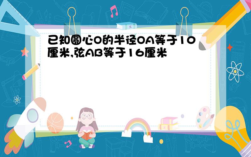 已知圆心O的半径OA等于10厘米,弦AB等于16厘米