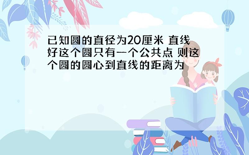 已知圆的直径为20厘米 直线好这个圆只有一个公共点 则这个圆的圆心到直线的距离为