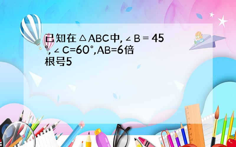 已知在△ABC中,∠B＝45°,∠C=60°,AB=6倍根号5