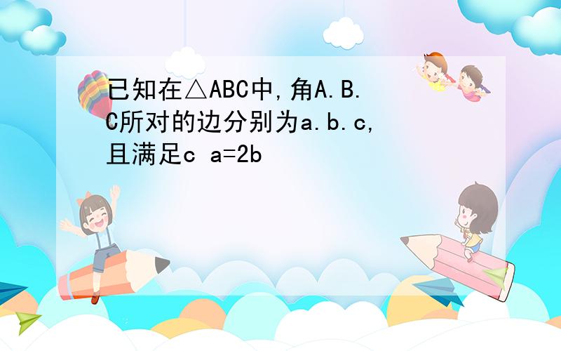 已知在△ABC中,角A.B.C所对的边分别为a.b.c,且满足c a=2b