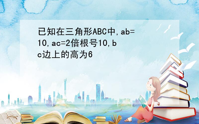 已知在三角形ABC中,ab=10,ac=2倍根号10,bc边上的高为6