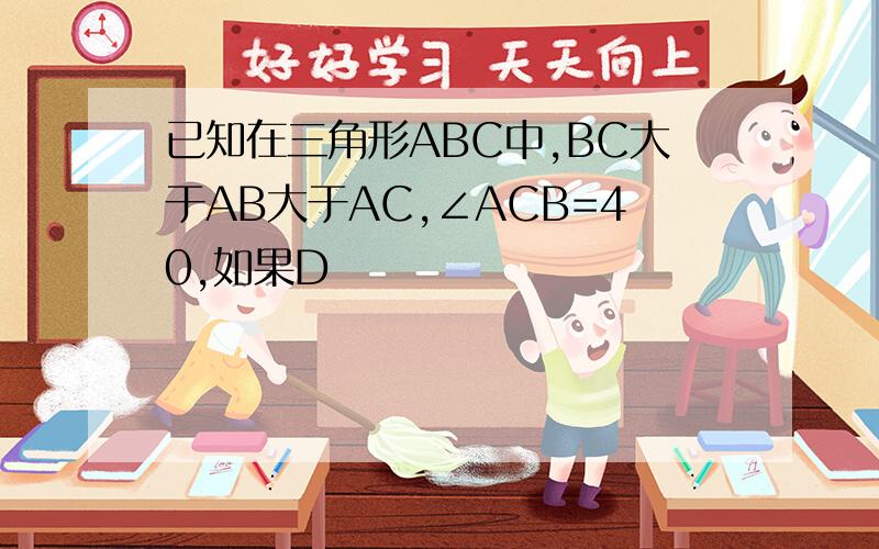 已知在三角形ABC中,BC大于AB大于AC,∠ACB=40,如果D