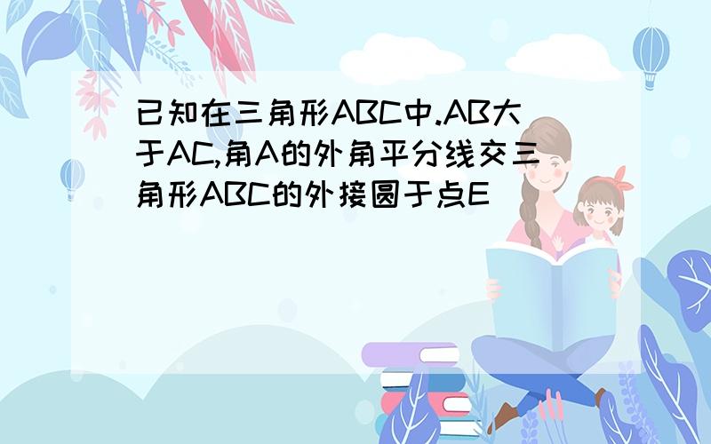 已知在三角形ABC中.AB大于AC,角A的外角平分线交三角形ABC的外接圆于点E