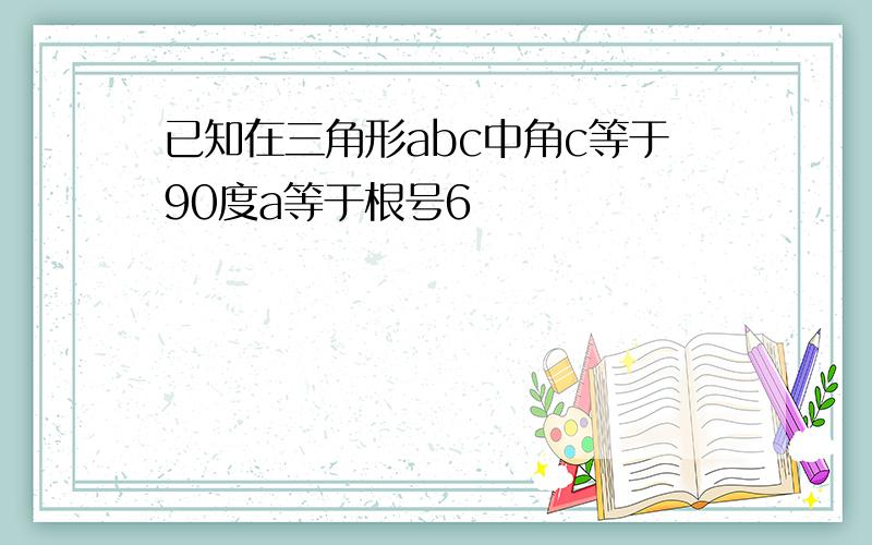 已知在三角形abc中角c等于90度a等于根号6