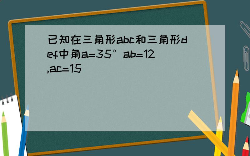 已知在三角形abc和三角形def中角a=35°ab=12,ac=15