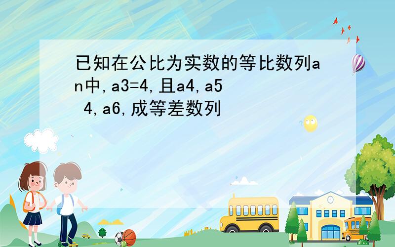 已知在公比为实数的等比数列an中,a3=4,且a4,a5 4,a6,成等差数列