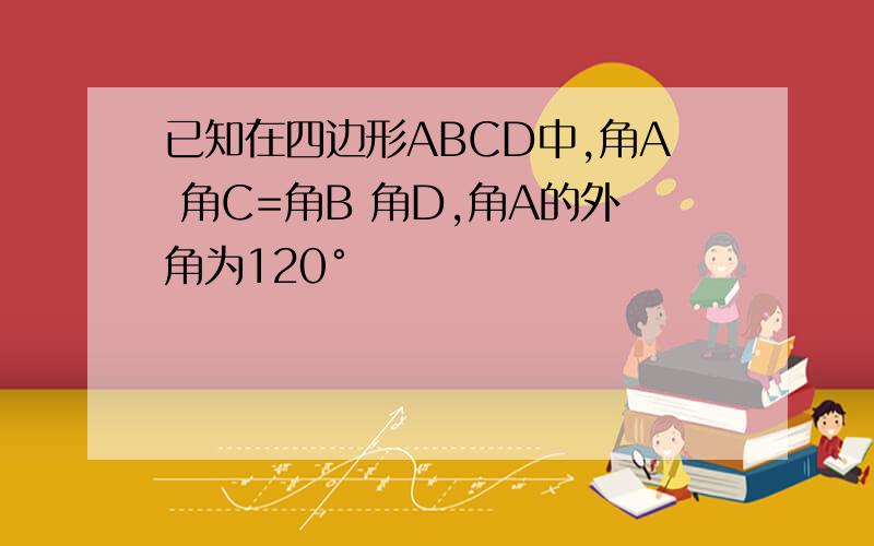 已知在四边形ABCD中,角A 角C=角B 角D,角A的外角为120°