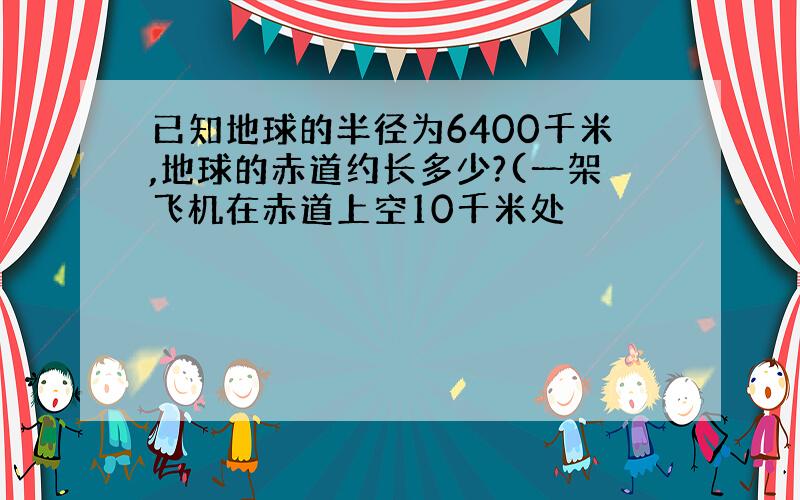 已知地球的半径为6400千米,地球的赤道约长多少?(一架飞机在赤道上空10千米处