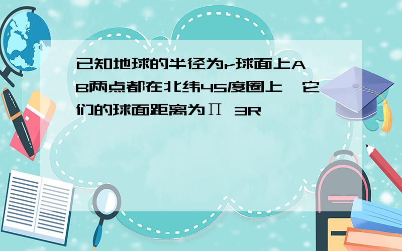 已知地球的半径为r球面上A,B两点都在北纬45度圈上,它们的球面距离为Π 3R