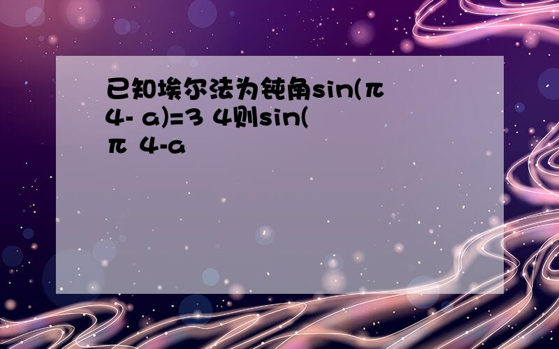 已知埃尔法为钝角sin(π 4- a)=3 4则sin(π 4-a