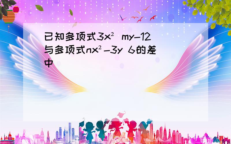 已知多项式3x² my-12与多项式nx²-3y 6的差中