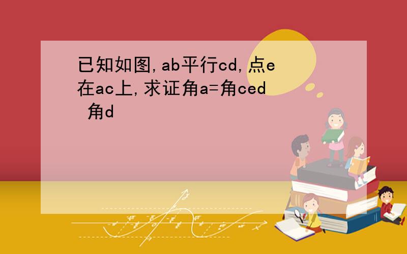 已知如图,ab平行cd,点e在ac上,求证角a=角ced 角d