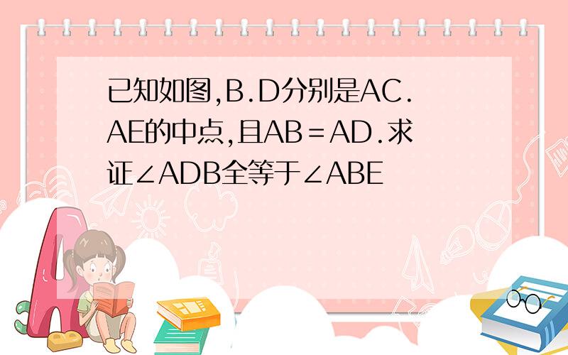 已知如图,B.D分别是AC.AE的中点,且AB＝AD.求证∠ADB全等于∠ABE