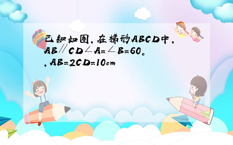 已知如图,在梯形ABCD中,AB∥CD∠A=∠B=60°,AB=2CD=10cm