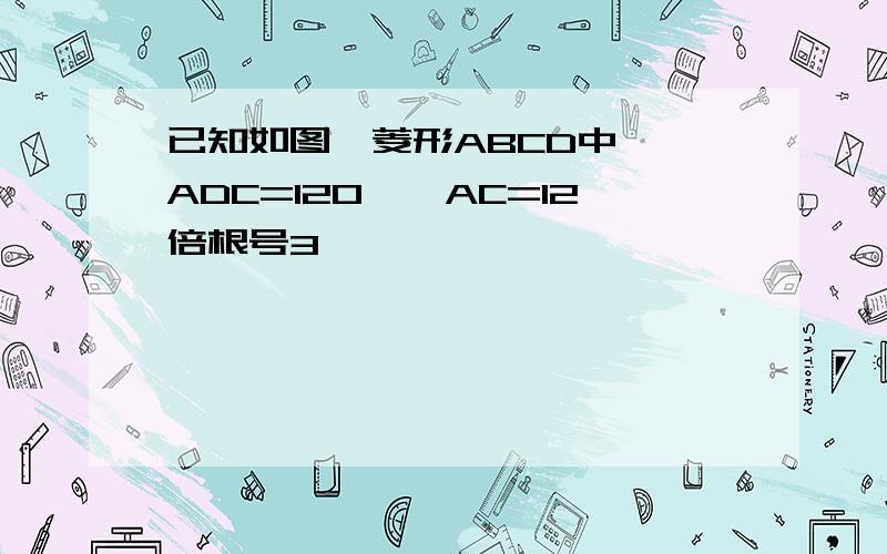 已知如图,菱形ABCD中,∠ADC=120°,AC=12倍根号3