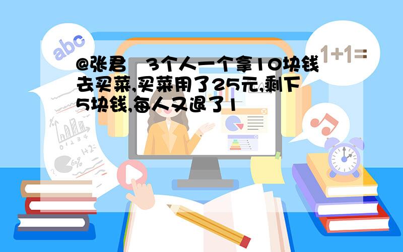 @张君 3个人一个拿10块钱去买菜,买菜用了25元,剩下5块钱,每人又退了1