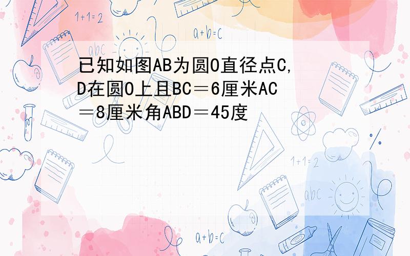 已知如图AB为圆O直径点C,D在圆O上且BC＝6厘米AC＝8厘米角ABD＝45度