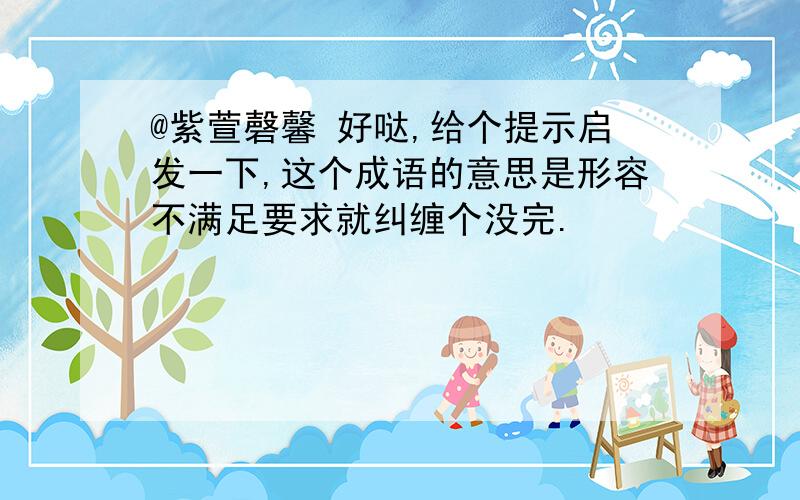 @紫萱磬馨 好哒,给个提示启发一下,这个成语的意思是形容不满足要求就纠缠个没完.