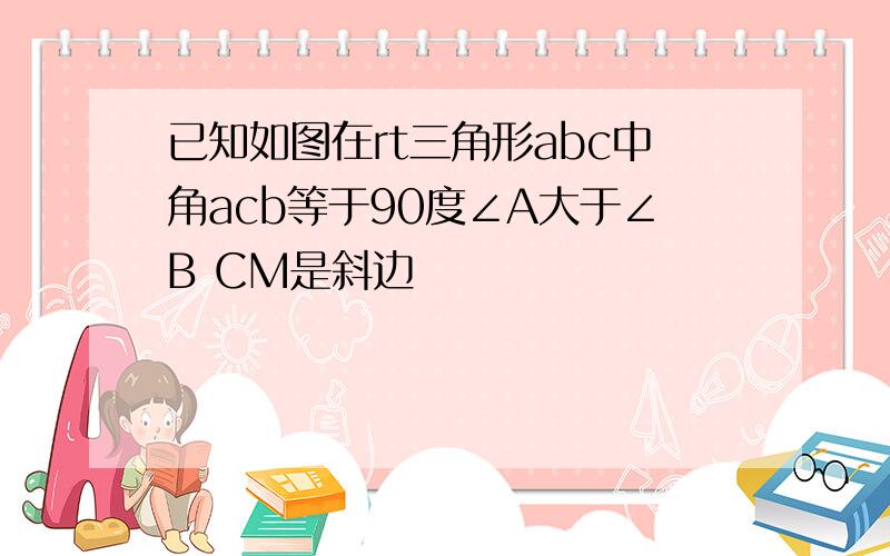 已知如图在rt三角形abc中角acb等于90度∠A大于∠B CM是斜边