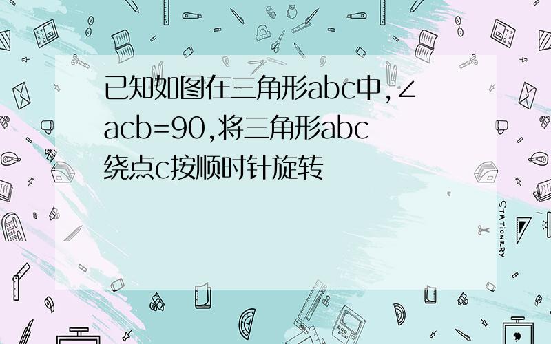 已知如图在三角形abc中,∠acb=90,将三角形abc绕点c按顺时针旋转