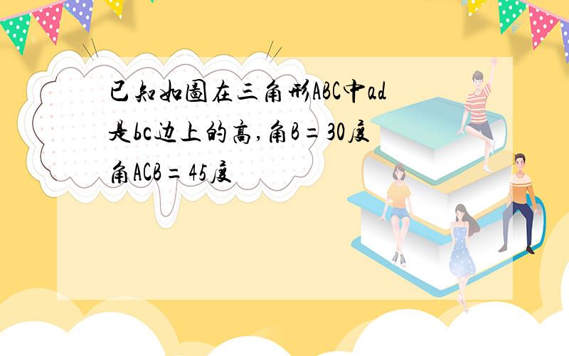 已知如图在三角形ABC中ad是bc边上的高,角B=30度角ACB=45度