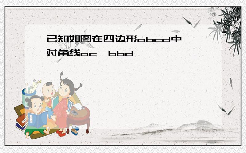 已知如图在四边形abcd中,对角线ac,bbd