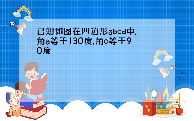 已知如图在四边形abcd中,角a等于130度,角c等于90度