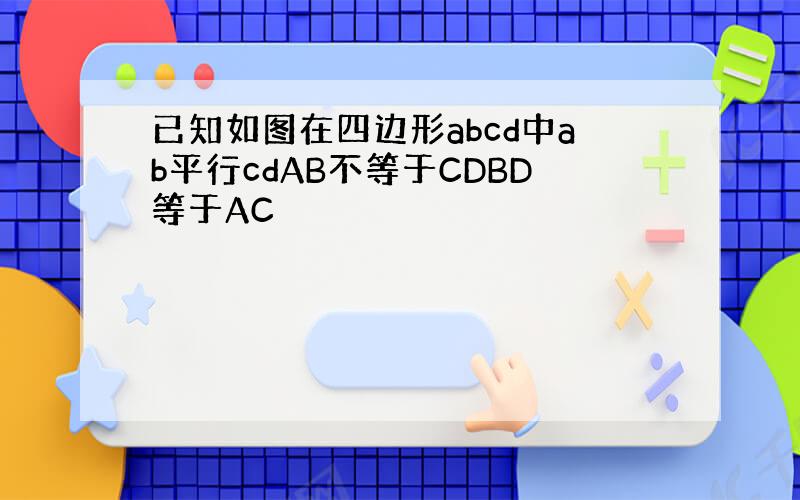 已知如图在四边形abcd中ab平行cdAB不等于CDBD等于AC