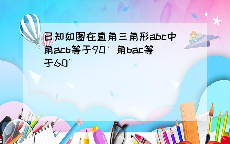 已知如图在直角三角形abc中角acb等于90°角bac等于60°