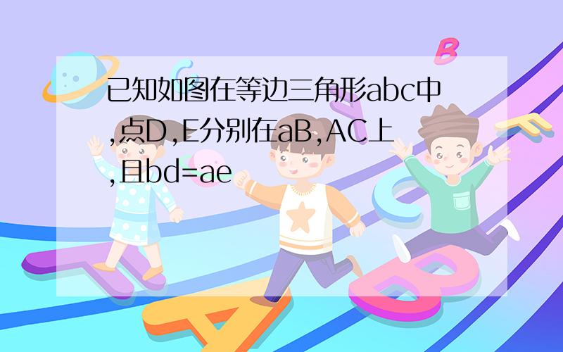 已知如图在等边三角形abc中,点D,E分别在aB,AC上,且bd=ae