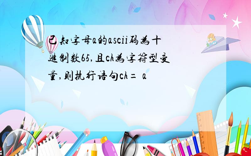 已知字母a的ascii码为十进制数65,且ch为字符型变量,则执行语句ch= a